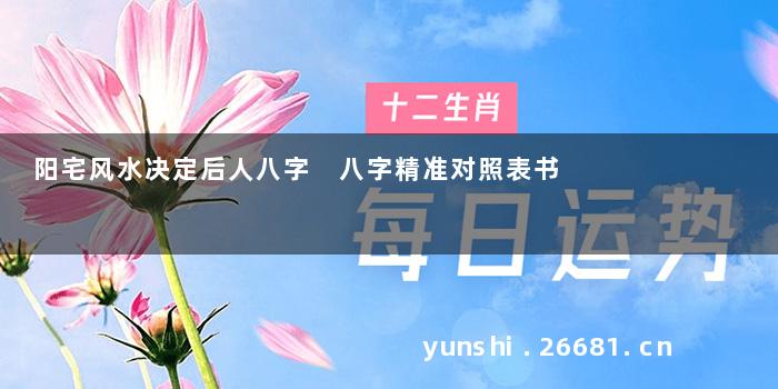 阳宅风水决定后人八字 八字精准对照表书